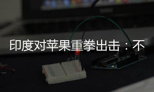 不配美元果重合调对苹印度0亿查就罚款击拳出