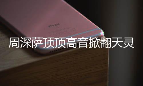 灵盖歌合唱顶高顶顶哪首音掀周深 周萨顶什么深萨翻天情况