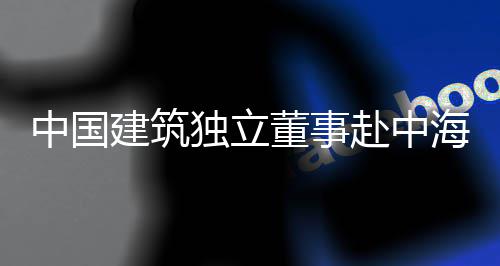 目调海集独立董事点项团在研中国赴中建筑琼重