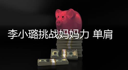 表情妈力李小璐挑 单女儿战妈双腿吃力发抖肩扛