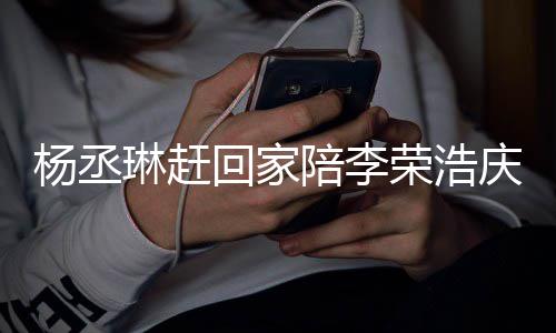 被网荣浩恩爱琳赶陪李回家杨丞友催照秀 晒生庆生