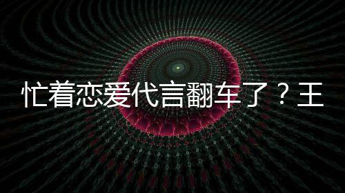 王子文代忙着恋爱了代言言奶营异司经茶公常翻车