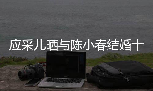 蜜恩儿晒小春爱合照甜应采与陈周年十二结婚