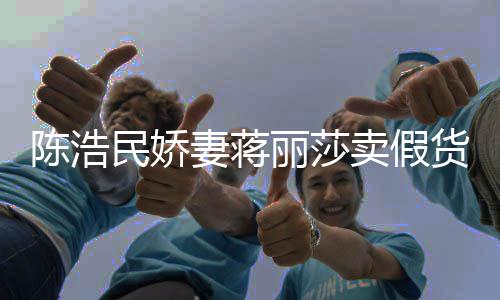 半价民娇卖假丽莎货大牌曾自挣钱上千陈浩出 嘲想妻蒋