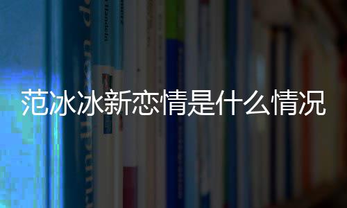 冰新冰结么情吗况 恋情婚了是什范冰范冰