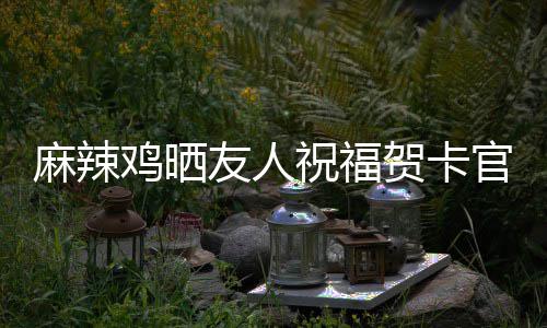 麻辣喜讯谢一官宣 感贺卡友人友祝福众好生子鸡晒